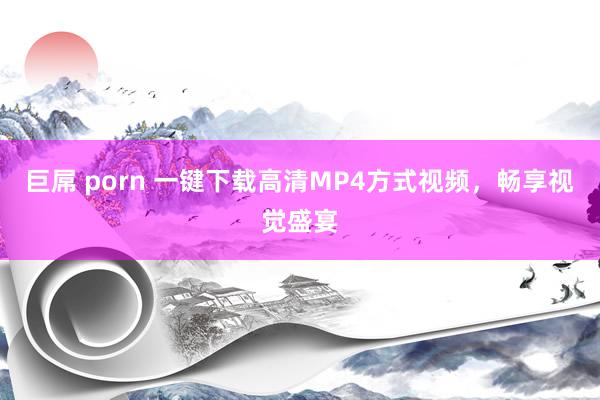 巨屌 porn 一键下载高清MP4方式视频，畅享视觉盛宴