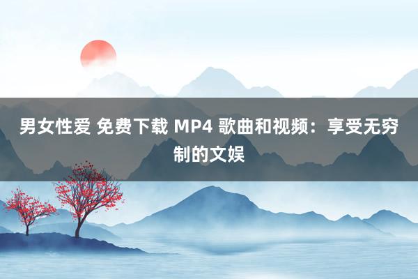 男女性爱 免费下载 MP4 歌曲和视频：享受无穷制的文娱