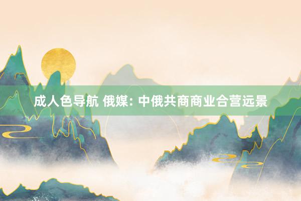 成人色导航 俄媒: 中俄共商商业合营远景