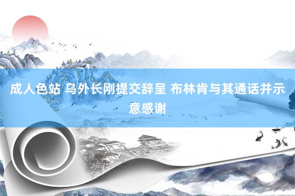 成人色站 乌外长刚提交辞呈 布林肯与其通话并示意感谢