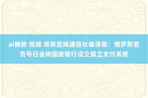 ai换脸 视频 塔斯尼姆通信社编译版：俄罗斯官员号召金砖国度银行设立孤立支付系统