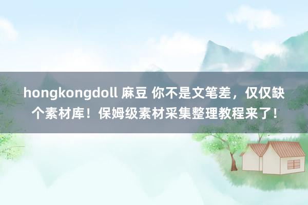 hongkongdoll 麻豆 你不是文笔差，仅仅缺个素材库！保姆级素材采集整理教程来了！