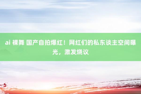 ai 裸舞 国产自拍爆红！网红们的私东谈主空间曝光，激发烧议