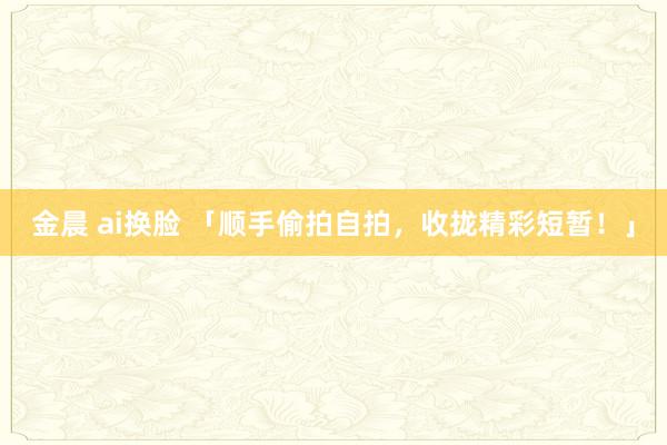 金晨 ai换脸 「顺手偷拍自拍，收拢精彩短暂！」