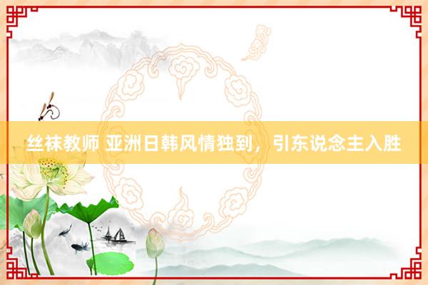 丝袜教师 亚洲日韩风情独到，引东说念主入胜