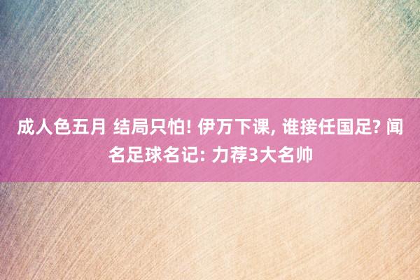 成人色五月 结局只怕! 伊万下课, 谁接任国足? 闻名足球名记: 力荐3大名帅