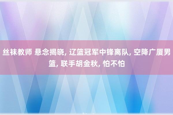 丝袜教师 悬念揭晓, 辽篮冠军中锋离队, 空降广厦男篮, 联手胡金秋, 怕不怕