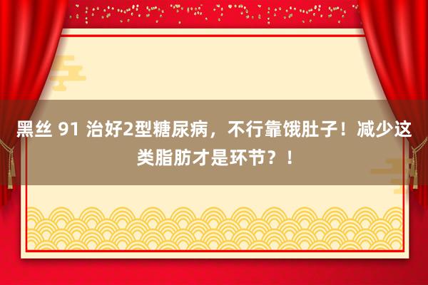 黑丝 91 治好2型糖尿病，不行靠饿肚子！减少这类脂肪才是环节？！