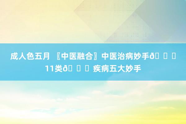 成人色五月 〖中医融合〗中医治病妙手👍11类👍疾病五大妙手