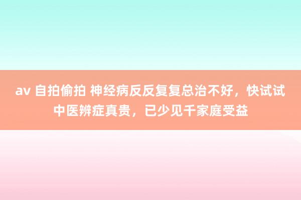 av 自拍偷拍 神经病反反复复总治不好，快试试中医辨症真贵，已少见千家庭受益