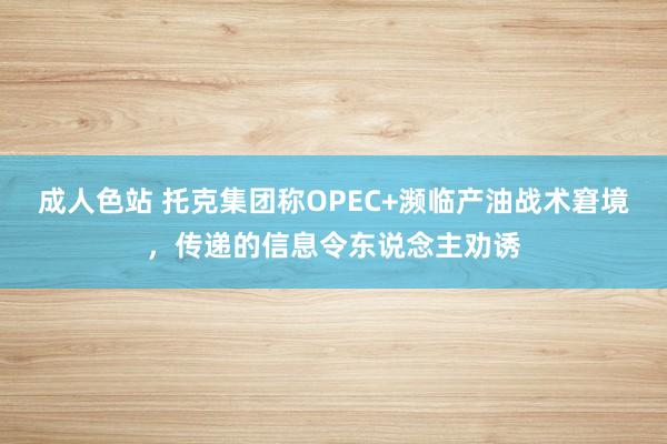 成人色站 托克集团称OPEC+濒临产油战术窘境，传递的信息令东说念主劝诱