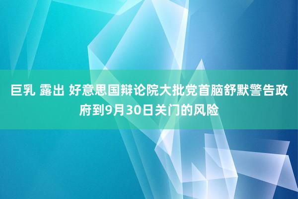 巨乳 露出 好意思国辩论院大批党首脑舒默警告政府到9月30日关门的风险