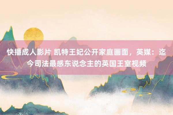 快播成人影片 凯特王妃公开家庭画面，英媒：迄今司法最感东说念主的英国王室视频