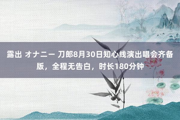 露出 オナニー 刀郎8月30日知心线演出唱会齐备版，全程无告白，时长180分钟