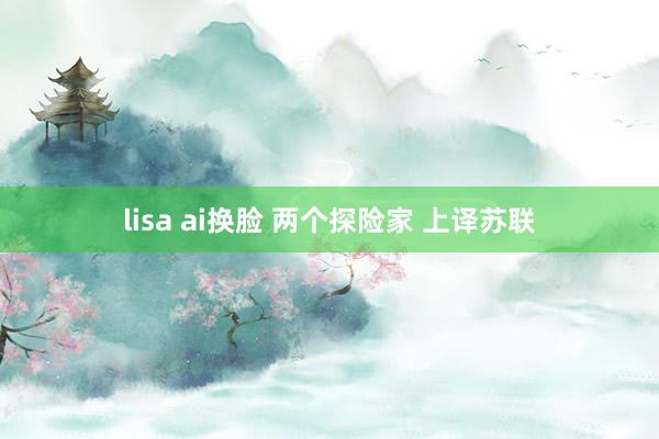 lisa ai换脸 两个探险家 上译苏联