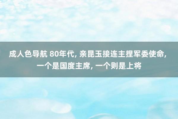 成人色导航 80年代， 亲昆玉接连主捏军委使命， 一个是国度主席， 一个则是上将