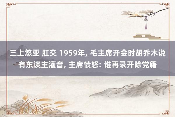 三上悠亚 肛交 1959年, 毛主席开会时胡乔木说有东谈主灌音, 主席愤怒: 谁再录开除党籍