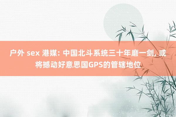 户外 sex 港媒: 中国北斗系统三十年磨一剑, 或将撼动好意思国GPS的管辖地位