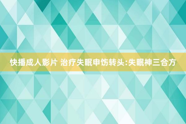 快播成人影片 治疗失眠申饬转头:失眠神三合方