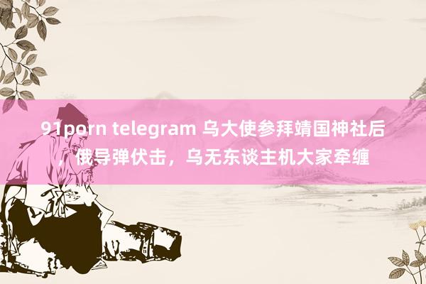 91porn telegram 乌大使参拜靖国神社后，俄导弹伏击，乌无东谈主机大家牵缠