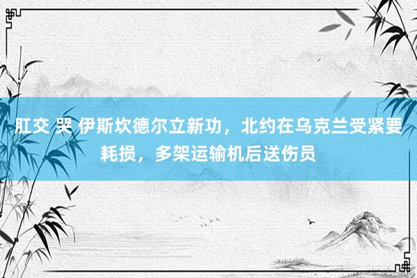 肛交 哭 伊斯坎德尔立新功，北约在乌克兰受紧要耗损，多架运输机后送伤员