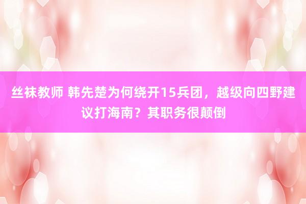 丝袜教师 韩先楚为何绕开15兵团，越级向四野建议打海南？其职务很颠倒