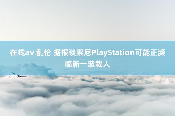 在线av 乱伦 据报谈索尼PlayStation可能正濒临新一波裁人