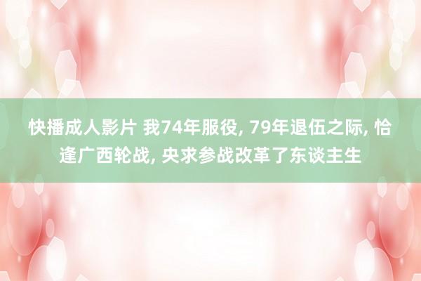 快播成人影片 我74年服役, 79年退伍之际, 恰逢广西轮战, 央求参战改革了东谈主生