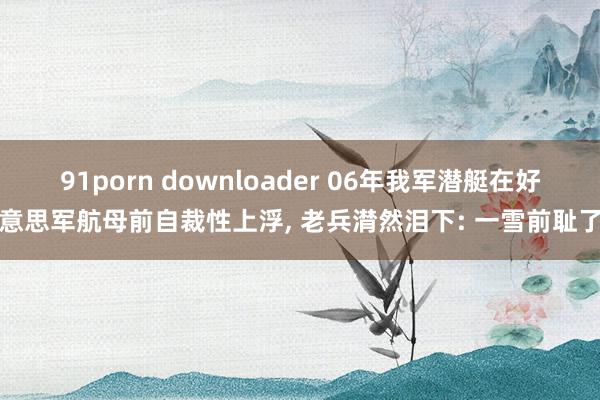 91porn downloader 06年我军潜艇在好意思军航母前自裁性上浮， 老兵潸然泪下: 一雪前耻了