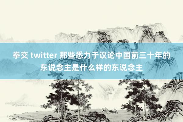 拳交 twitter 那些悉力于议论中国前三十年的东说念主是什么样的东说念主