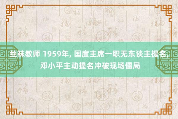 丝袜教师 1959年， 国度主席一职无东谈主提名， 邓小平主动提名冲破现场僵局