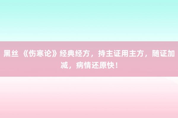 黑丝 《伤寒论》经典经方，持主证用主方，随证加减，病情还原快！