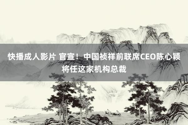 快播成人影片 官宣！中国祯祥前联席CEO陈心颖将任这家机构总裁