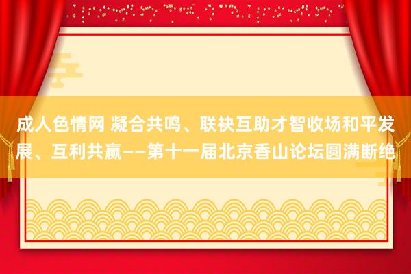 成人色情网 凝合共鸣、联袂互助才智收场和平发展、互利共赢——第十一届北京香山论坛圆满断绝