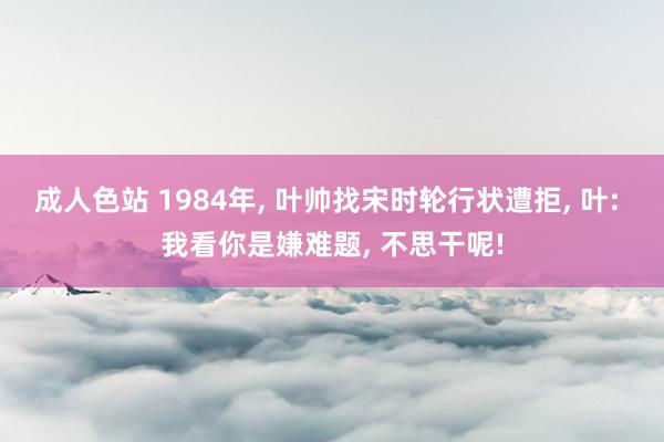 成人色站 1984年, 叶帅找宋时轮行状遭拒, 叶: 我看你是嫌难题, 不思干呢!