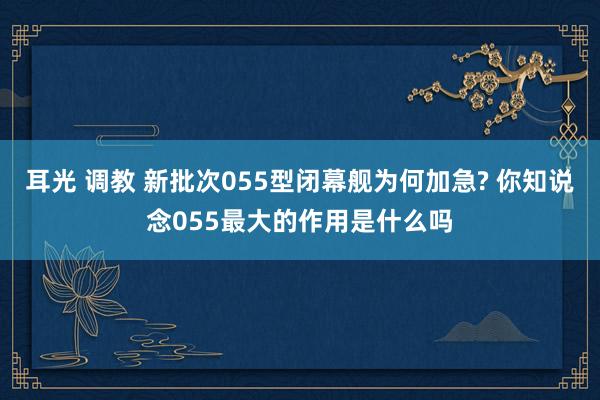 耳光 调教 新批次055型闭幕舰为何加急? 你知说念055最大的作用是什么吗