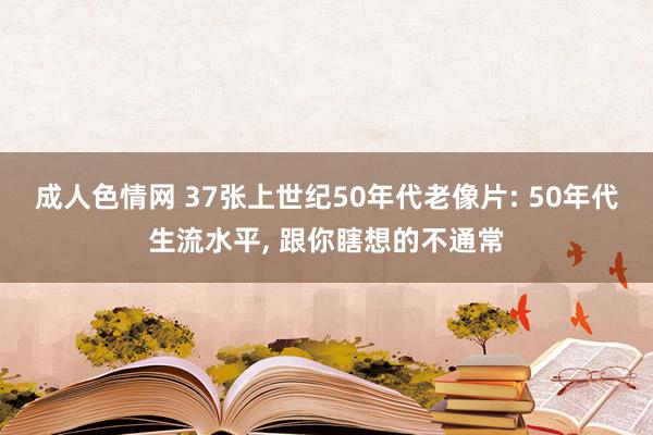 成人色情网 37张上世纪50年代老像片: 50年代生流水平, 跟你瞎想的不通常