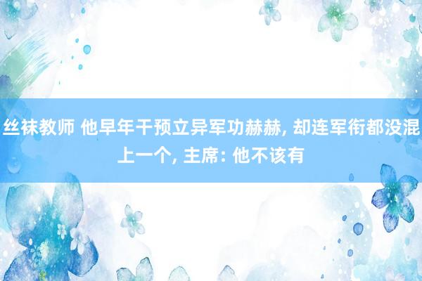 丝袜教师 他早年干预立异军功赫赫, 却连军衔都没混上一个, 主席: 他不该有