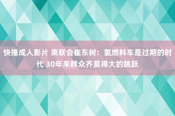 快播成人影片 乘联会崔东树：氢燃料车是过期的时代 30年来群众齐莫得大的跳跃