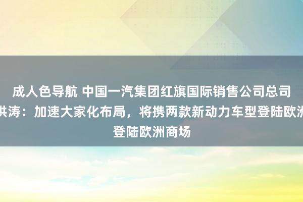 成人色导航 中国一汽集团红旗国际销售公司总司理刘洪涛：加速大家化布局，将携两款新动力车型登陆欧洲商场