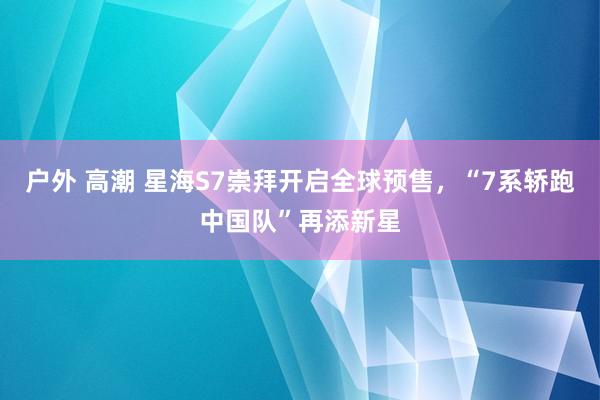 户外 高潮 星海S7崇拜开启全球预售，“7系轿跑中国队”再添新星