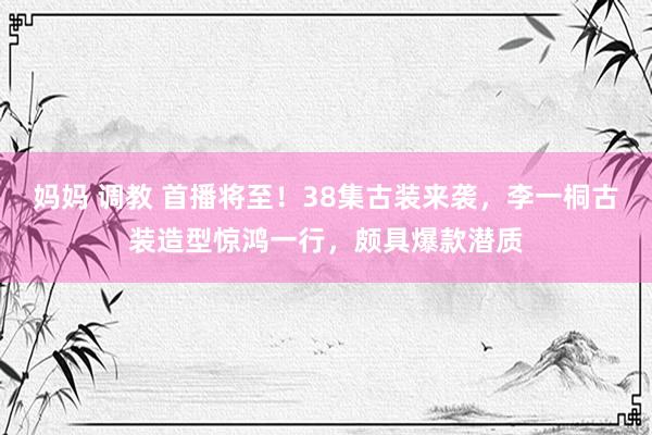 妈妈 调教 首播将至！38集古装来袭，李一桐古装造型惊鸿一行，颇具爆款潜质