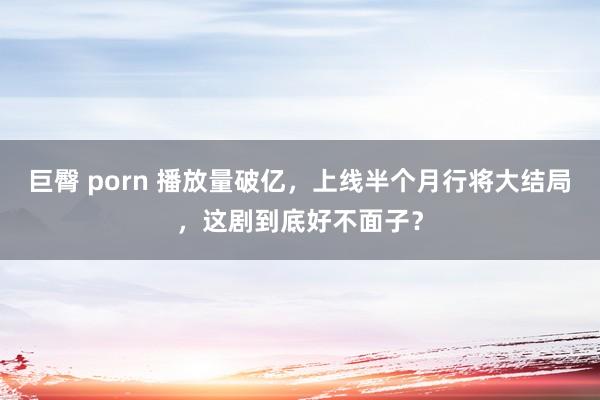 巨臀 porn 播放量破亿，上线半个月行将大结局，这剧到底好不面子？