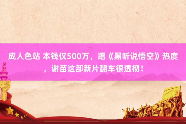 成人色站 本钱仅500万，蹭《黑听说悟空》热度，谢苗这部新片翻车很透彻！