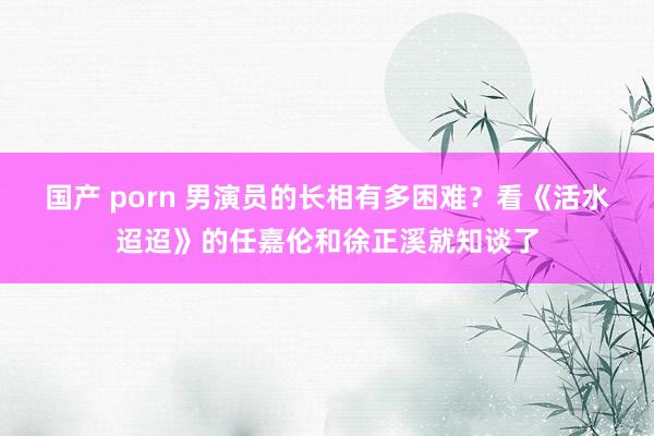 国产 porn 男演员的长相有多困难？看《活水迢迢》的任嘉伦和徐正溪就知谈了