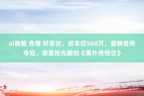 ai换脸 色情 好家伙，资本仅500万，首映登榜夺冠，谢苗抢先翻拍《黑外传悟空》