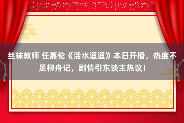 丝袜教师 任嘉伦《活水迢迢》本日开播，热度不足柳舟记，剧情引东谈主热议！