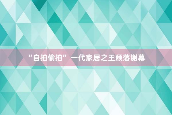 “自拍偷拍” 一代家居之王颓落谢幕