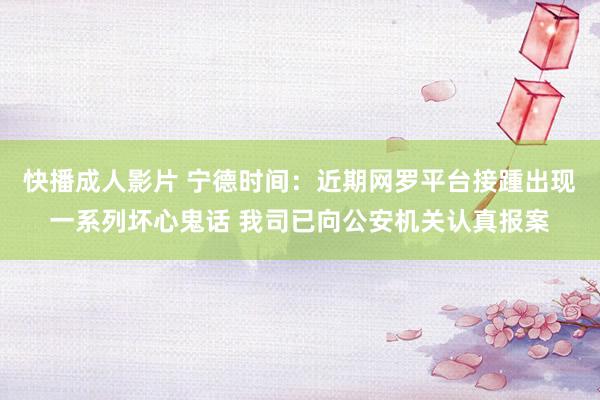 快播成人影片 宁德时间：近期网罗平台接踵出现一系列坏心鬼话 我司已向公安机关认真报案