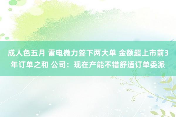 成人色五月 雷电微力签下两大单 金额超上市前3年订单之和 公司：现在产能不错舒适订单委派